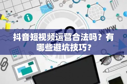 抖音短视频运营合法吗？有哪些避坑技巧？